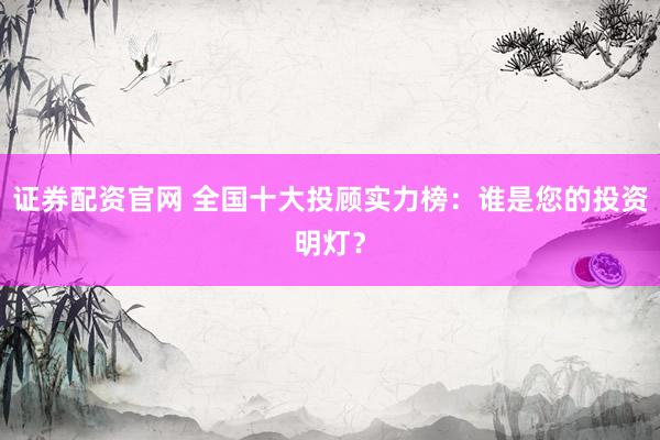 证券配资官网 全国十大投顾实力榜:谁是您的投资明灯?