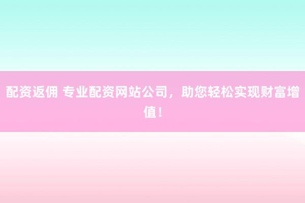 配资返佣 专业配资网站公司，助您轻松实现财富增值！