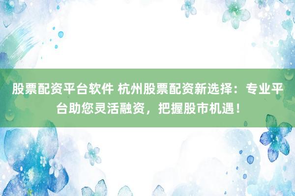 股票配资平台软件 杭州股票配资新选择：专业平台助您灵活融资，把握股市机遇！