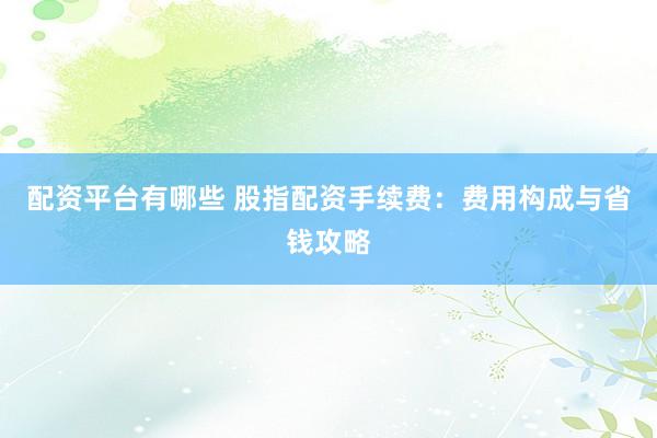 配资平台有哪些 股指配资手续费:费用构成与省钱攻略