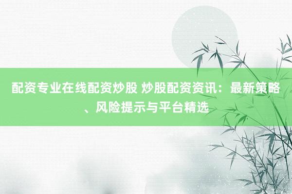 配资专业在线配资炒股 炒股配资资讯：最新策略、风险提示与平台精选