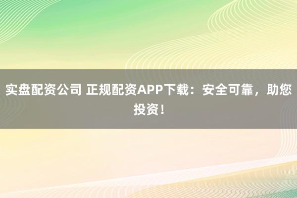 实盘配资公司 正规配资APP下载:安全可靠,助您投资!