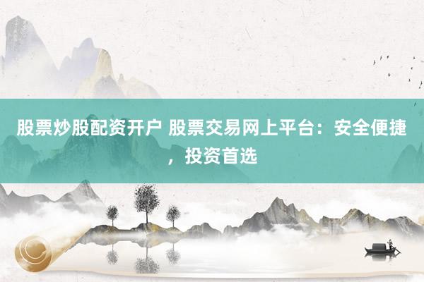 股票炒股配资开户 股票交易网上平台：安全便捷，投资首选