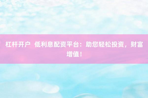 杠杆开户  低利息配资平台：助您轻松投资，财富增值！