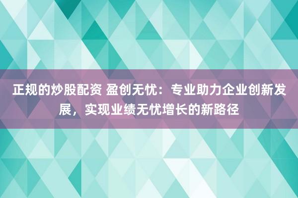 正规的炒股配资 盈创无忧：专业助力企业创新发展，实现业绩无忧增长的新路径