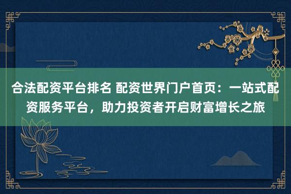 合法配资平台排名 配资世界门户首页:一站式配资服务平台,助力投资者开启财富增长之旅