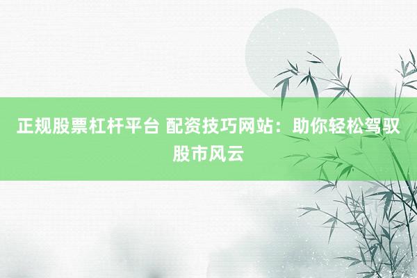 正规股票杠杆平台 配资技巧网站：助你轻松驾驭股市风云