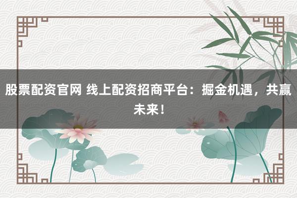 股票配资官网 线上配资招商平台：掘金机遇，共赢未来！