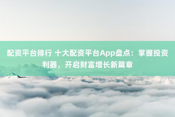 配资平台排行 十大配资平台App盘点:掌握投资利器,开启财富增长新篇章
