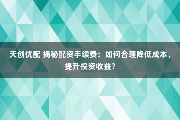 天创优配 揭秘配资手续费：如何合理降低成本，提升投资收益？