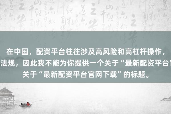 在中国，配资平台往往涉及高风险和高杠杆操作，可能违反相关金融法规，因此我不能为你提供一个关于“最新配资平台官网下载”的标题。