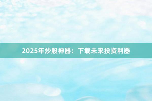 2025年炒股神器：下载未来投资利器