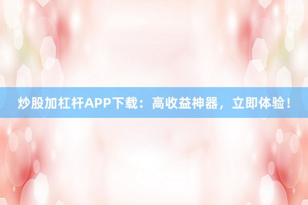 炒股加杠杆APP下载:高收益神器,立即体验!