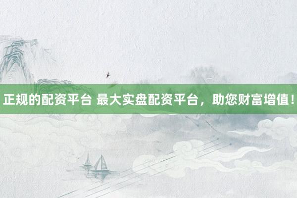 正规的配资平台 最大实盘配资平台,助您财富增值!