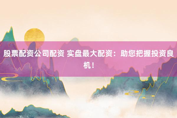 股票配资公司配资 实盘最大配资：助您把握投资良机！