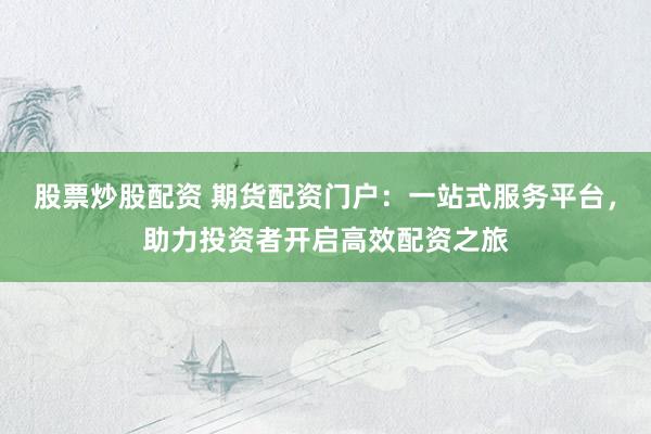 股票炒股配资 期货配资门户：一站式服务平台，助力投资者开启高效配资之旅