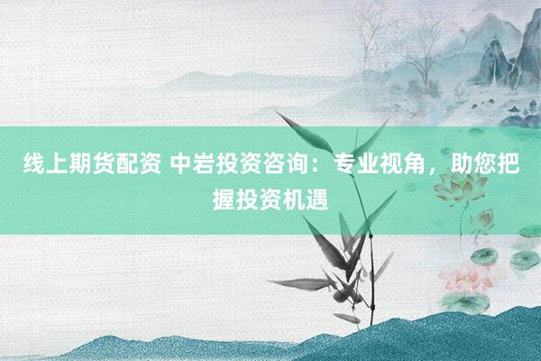 线上期货配资 中岩投资咨询：专业视角，助您把握投资机遇
