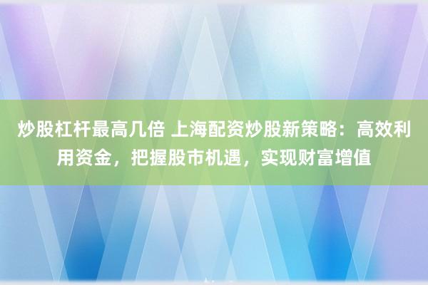 炒股杠杆最高几倍 上海配资炒股新策略：高效利用资金，把握股市机遇，实现财富增值