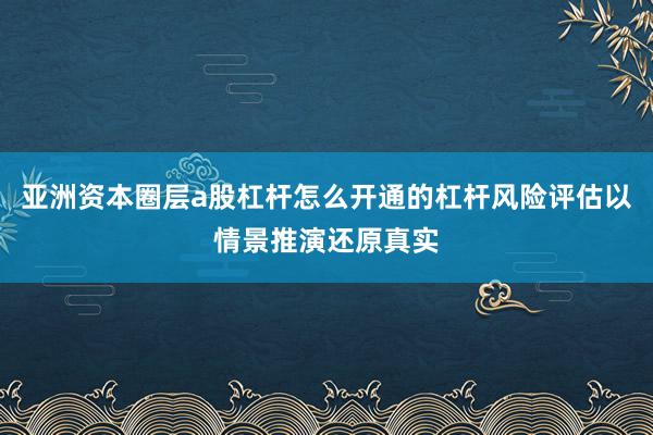 亚洲资本圈层a股杠杆怎么开通的杠杆风险评估以情景推演还原真实