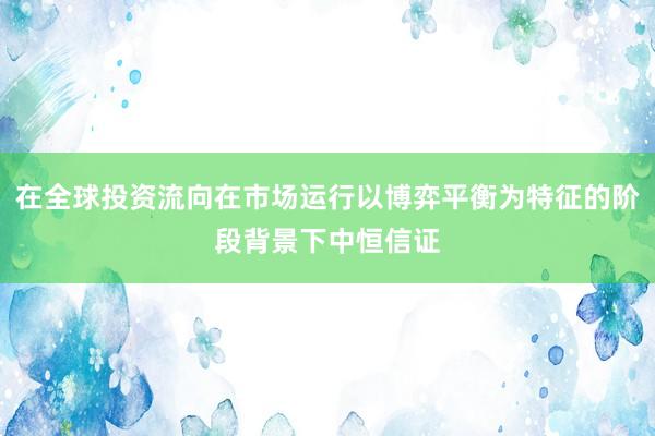 在全球投资流向在市场运行以博弈平衡为特征的阶段背景下中恒信证