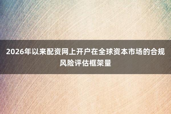 2026年以来配资网上开户在全球资本市场的合规风险评估框架量
