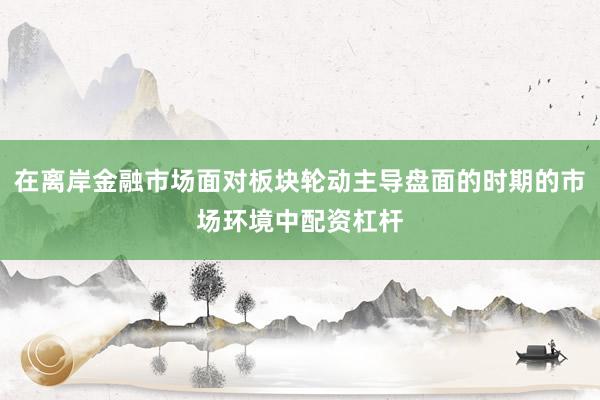 在离岸金融市场面对板块轮动主导盘面的时期的市场环境中配资杠杆