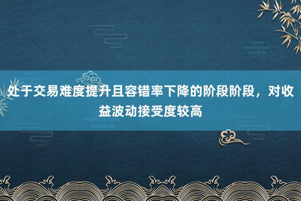 处于交易难度提升且容错率下降的阶段阶段,对收益波动接受度较高