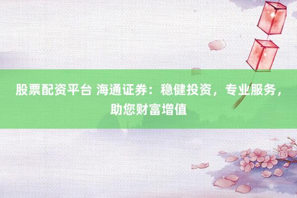 股票配资平台 海通证券:稳健投资,专业服务,助您财富增值