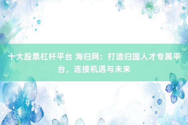 十大股票杠杆平台 海归网:打造归国人才专属平台,连接机遇与未来