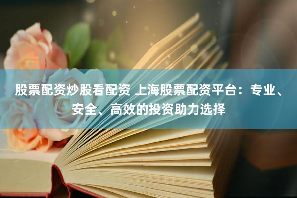 股票配资炒股看配资 上海股票配资平台:专业、安全、高效的投资助力选择