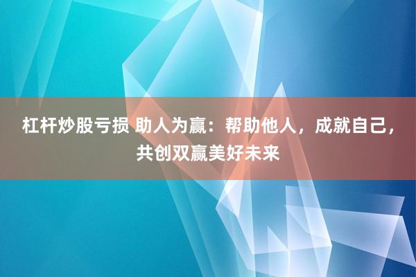 杠杆炒股亏损 助人为赢:帮助他人,成就自己,共创双赢美好未来