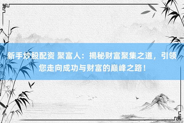 新手炒股配资 聚富人:揭秘财富聚集之道,引领您走向成功与财富的巅峰之路!