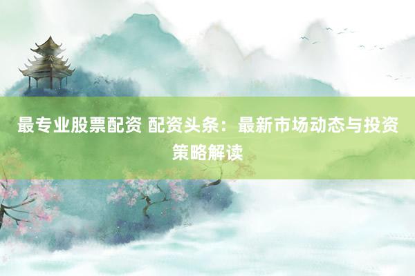 最专业股票配资 配资头条:最新市场动态与投资策略解读