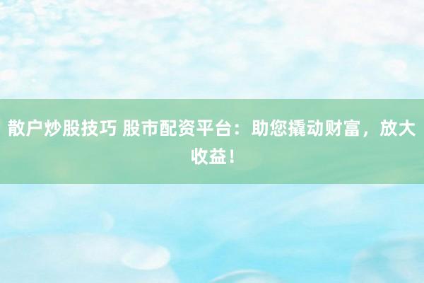 散户炒股技巧 股市配资平台：助您撬动财富，放大收益！