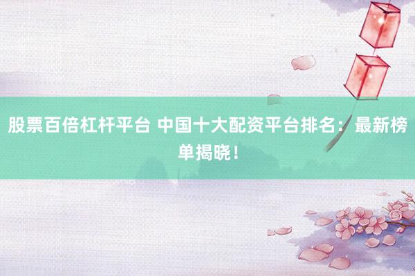 股票百倍杠杆平台 中国十大配资平台排名：最新榜单揭晓！