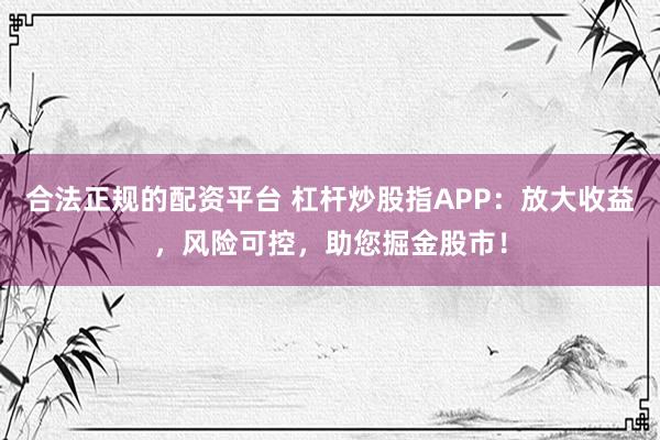 合法正规的配资平台 杠杆炒股指APP：放大收益，风险可控，助您掘金股市！
