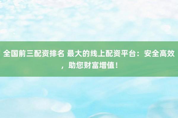 全国前三配资排名 最大的线上配资平台:安全高效,助您财富增值!