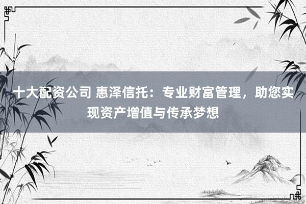 十大配资公司 惠泽信托：专业财富管理，助您实现资产增值与传承梦想