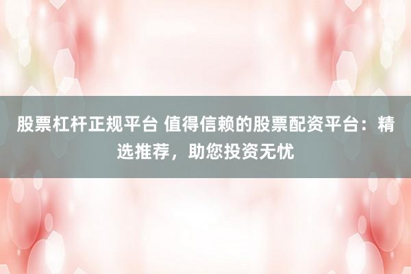 股票杠杆正规平台 值得信赖的股票配资平台:精选推荐,助您投资无忧