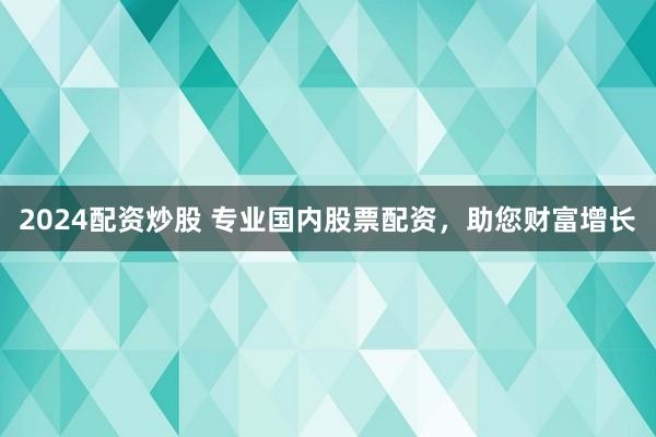 2024配资炒股 专业国内股票配资，助您财富增长