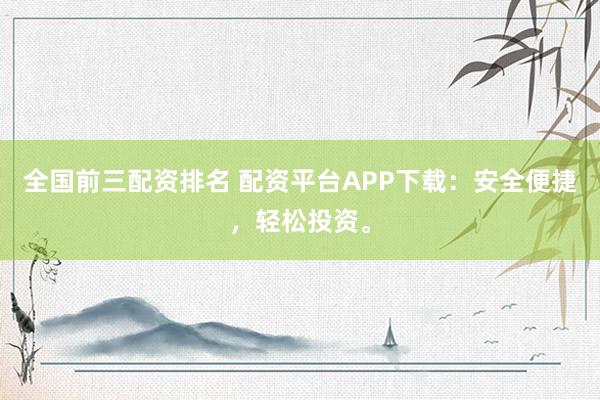 全国前三配资排名 配资平台APP下载：安全便捷，轻松投资。