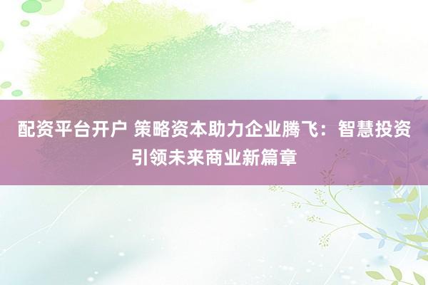 配资平台开户 策略资本助力企业腾飞:智慧投资引领未来商业新篇章