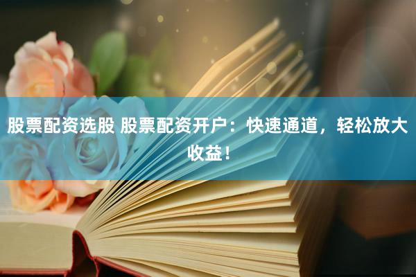 股票配资选股 股票配资开户：快速通道，轻松放大收益！