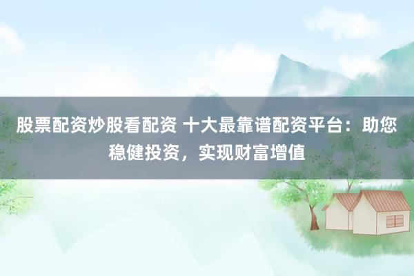 股票配资炒股看配资 十大最靠谱配资平台：助您稳健投资，实现财富增值