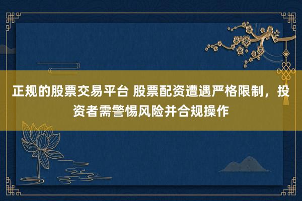 正规的股票交易平台 股票配资遭遇严格限制，投资者需警惕风险并合规操作