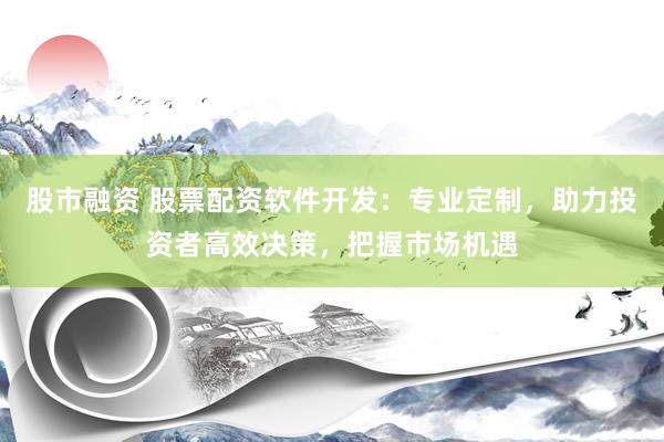 股市融资 股票配资软件开发：专业定制，助力投资者高效决策，把握市场机遇