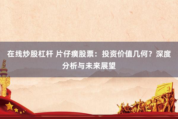 在线炒股杠杆 片仔癀股票：投资价值几何？深度分析与未来展望