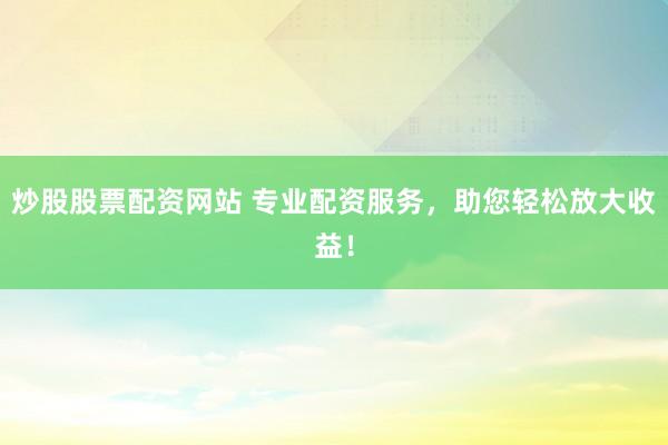 炒股股票配资网站 专业配资服务，助您轻松放大收益！
