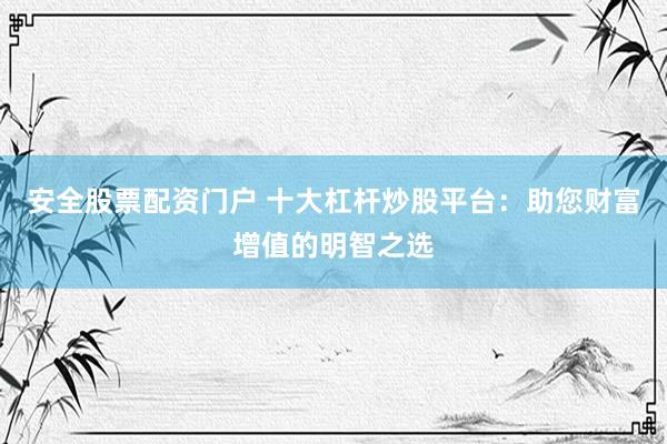 安全股票配资门户 十大杠杆炒股平台:助您财富增值的明智之选