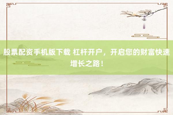 股票配资手机版下载 杠杆开户,开启您的财富快速增长之路!